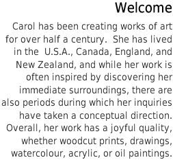 Carol has been creating works of art for over half a century.  She has lived in the  U.S.A., Canada, England, and New Zealand, and while her work is often inspired by discovering her immediate surroundings, there are also periods during which her inquiries have taken a conceptual direction. Overall, her work has a joyful quality, whether woodcut prints, drawings, watercolour, acrylic, or oil paintings.